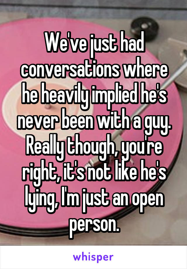 We've just had conversations where he heavily implied he's never been with a guy.
Really though, you're right, it's not like he's lying, I'm just an open person.