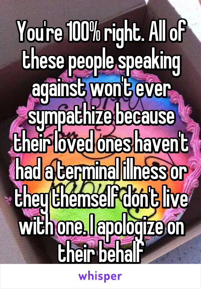 You're 100% right. All of these people speaking against won't ever sympathize because their loved ones haven't had a terminal illness or they themself don't live with one. I apologize on their behalf