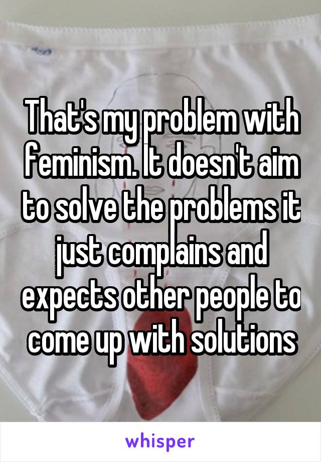That's my problem with feminism. It doesn't aim to solve the problems it just complains and expects other people to come up with solutions
