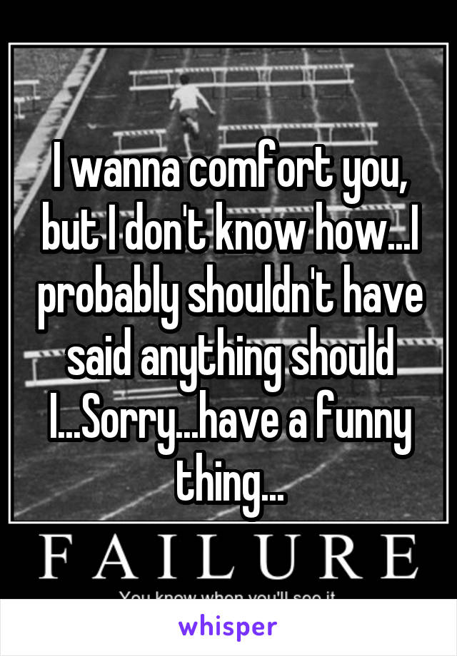 I wanna comfort you, but I don't know how...I probably shouldn't have said anything should I...Sorry...have a funny thing...