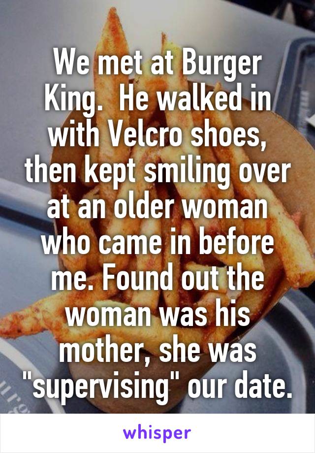 We met at Burger King.  He walked in with Velcro shoes, then kept smiling over at an older woman who came in before me. Found out the woman was his mother, she was "supervising" our date.