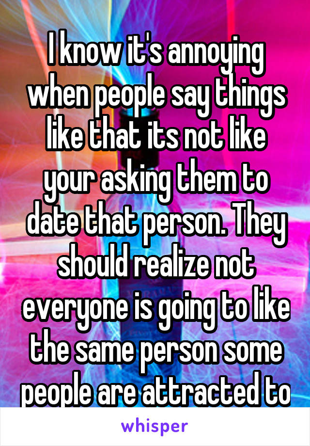 I know it's annoying when people say things like that its not like your asking them to date that person. They should realize not everyone is going to like the same person some people are attracted to