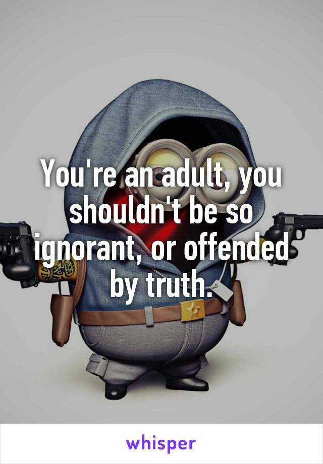 You're an adult, you shouldn't be so ignorant, or offended by truth.