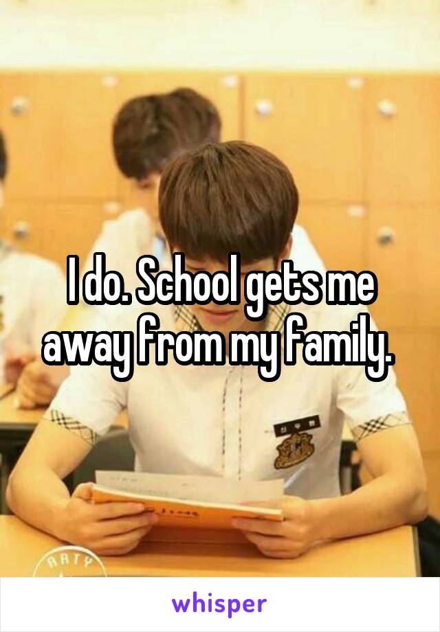 I do. School gets me away from my family. 