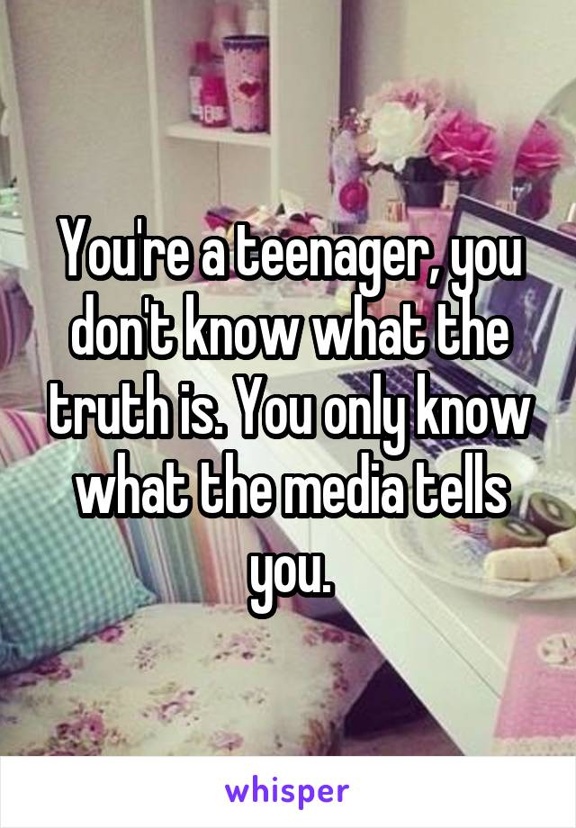 You're a teenager, you don't know what the truth is. You only know what the media tells you.