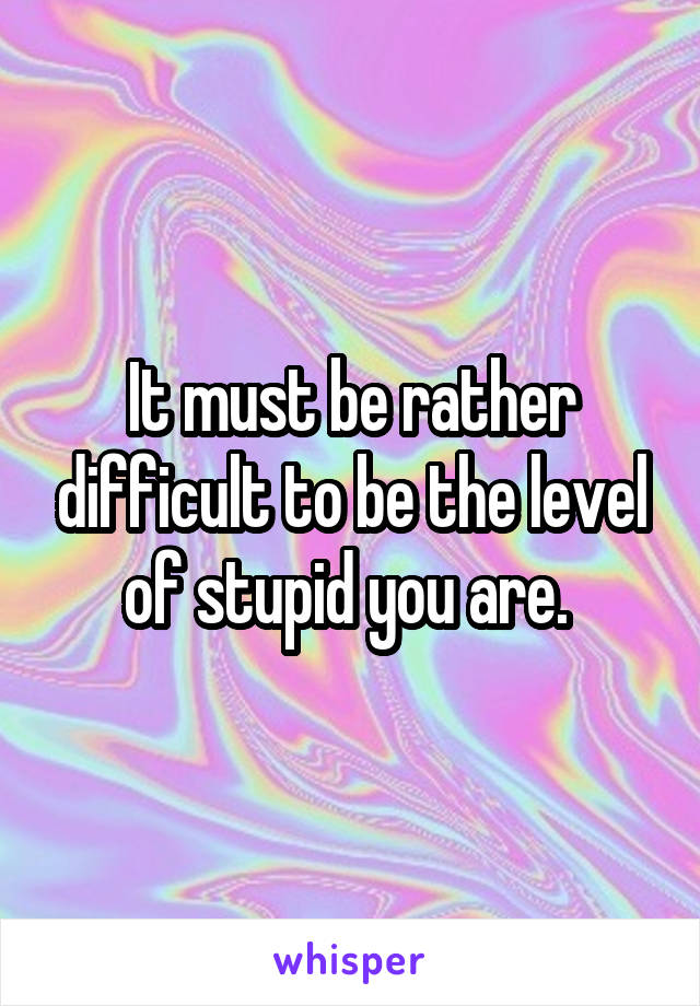 It must be rather difficult to be the level of stupid you are. 