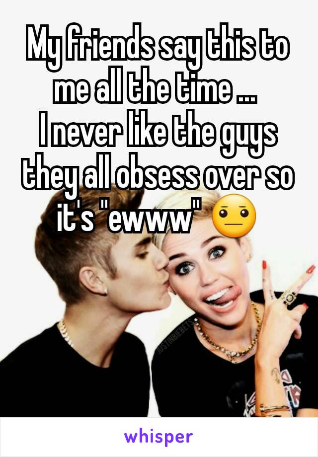 My friends say this to me all the time ... 
I never like the guys they all obsess over so it's "ewww" 😐