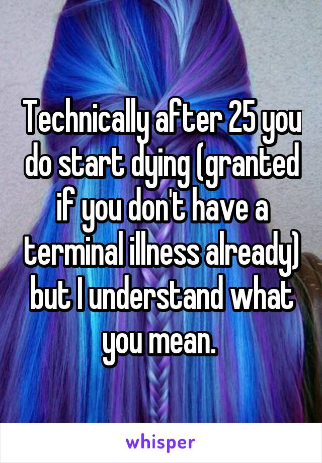 Technically after 25 you do start dying (granted if you don't have a terminal illness already) but I understand what you mean. 