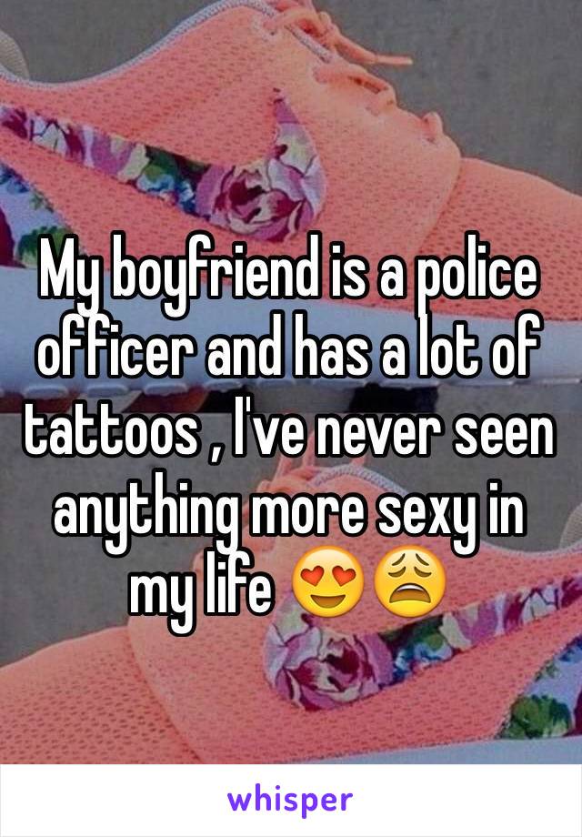 My boyfriend is a police officer and has a lot of tattoos , I've never seen anything more sexy in my life 😍😩