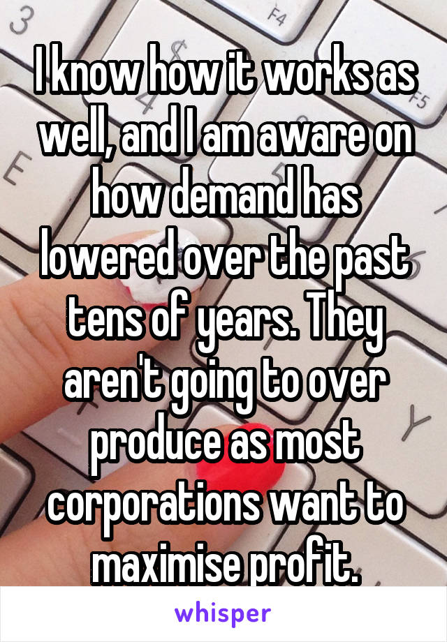 I know how it works as well, and I am aware on how demand has lowered over the past tens of years. They aren't going to over produce as most corporations want to maximise profit.