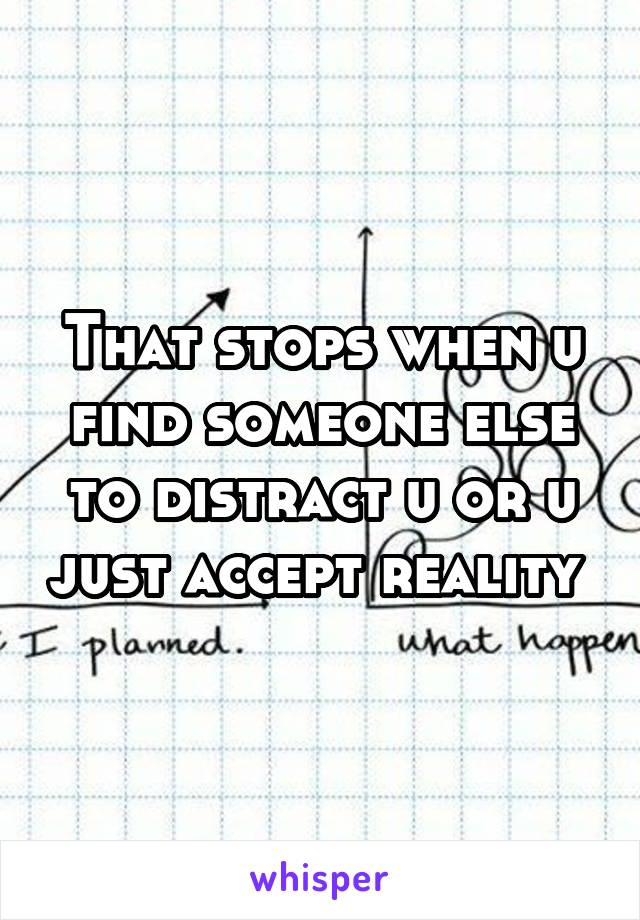 That stops when u find someone else to distract u or u just accept reality 