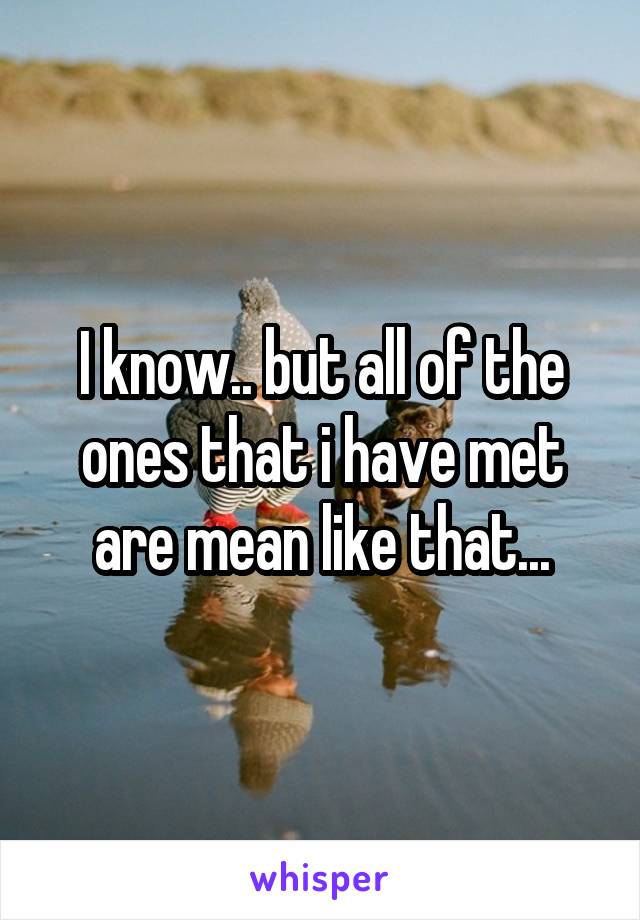 I know.. but all of the ones that i have met are mean like that...