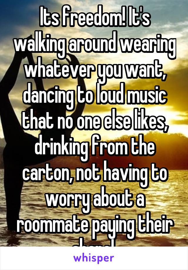 Its freedom! It's walking around wearing whatever you want, dancing to loud music that no one else likes, drinking from the carton, not having to worry about a roommate paying their share! 
