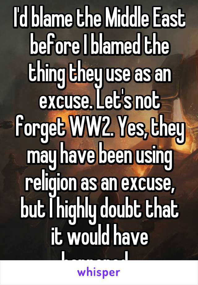 I'd blame the Middle East before I blamed the thing they use as an excuse. Let's not forget WW2. Yes, they may have been using religion as an excuse, but I highly doubt that it would have happened...