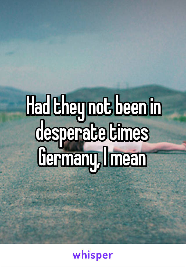 Had they not been in desperate times 
Germany, I mean 