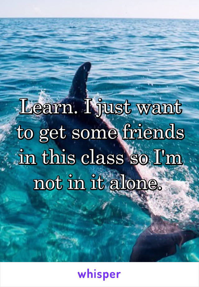 Learn. I just want to get some friends in this class so I'm not in it alone. 