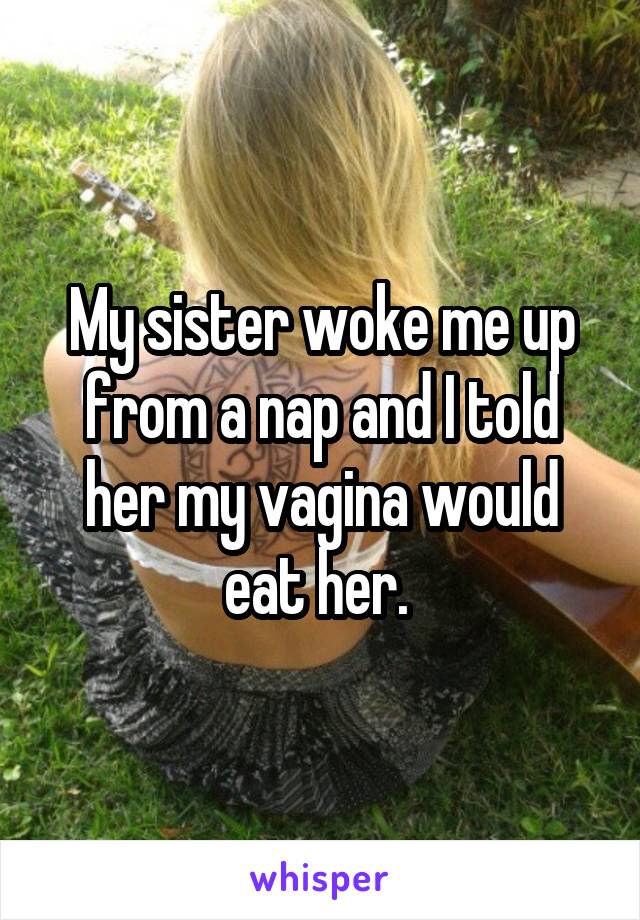 My sister woke me up from a nap and I told her my vagina would eat her. 