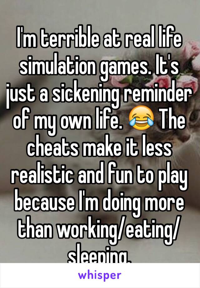 I'm terrible at real life simulation games. It's just a sickening reminder of my own life. 😂 The cheats make it less realistic and fun to play because I'm doing more than working/eating/sleeping.