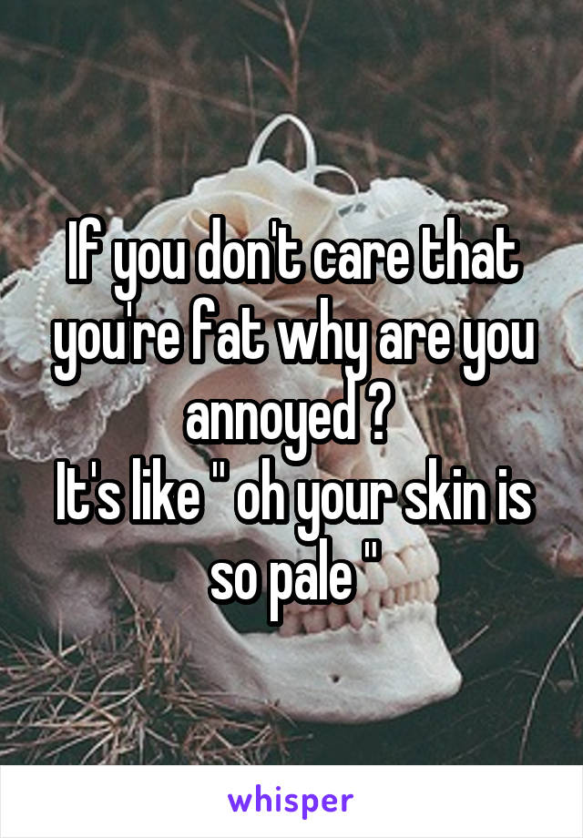 If you don't care that you're fat why are you annoyed ? 
It's like " oh your skin is so pale "