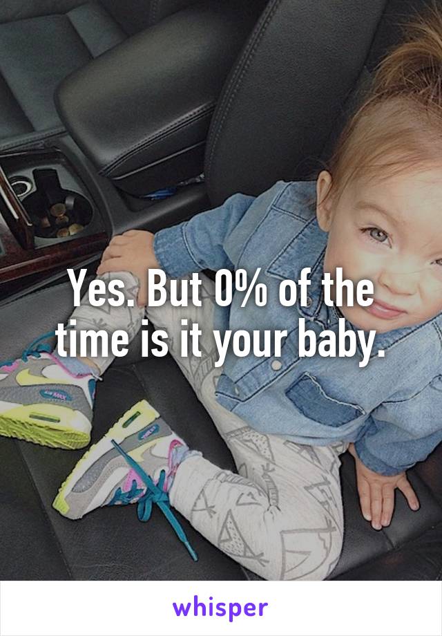 Yes. But 0% of the time is it your baby.