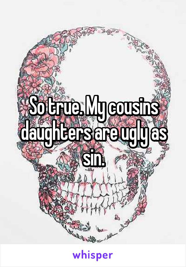 So true. My cousins daughters are ugly as sin.