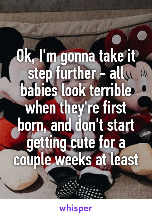 Ok, I'm gonna take it step further - all babies look terrible when they're first born, and don't start getting cute for a couple weeks at least