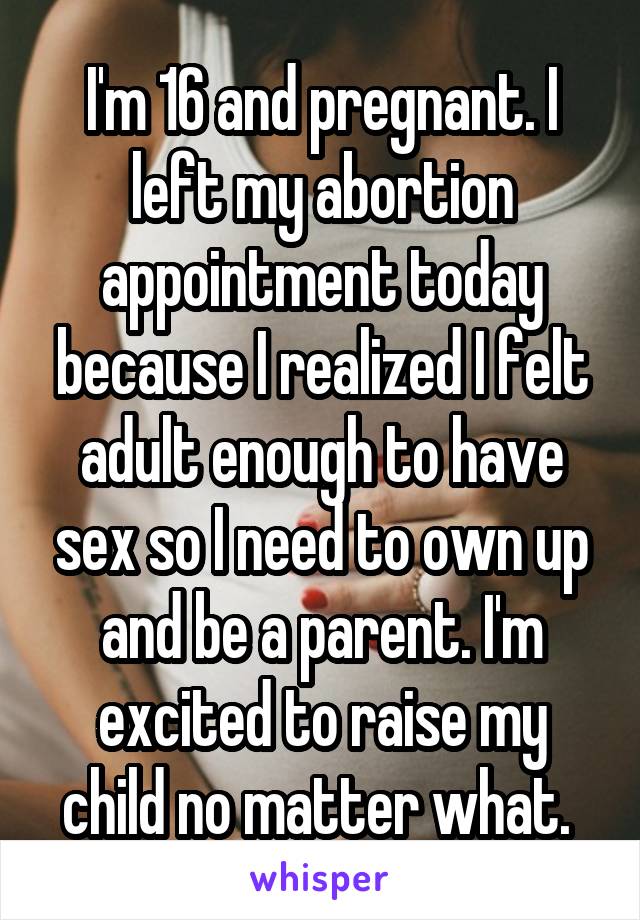 I'm 16 and pregnant. I left my abortion appointment today because I realized I felt adult enough to have sex so I need to own up and be a parent. I'm excited to raise my child no matter what. 