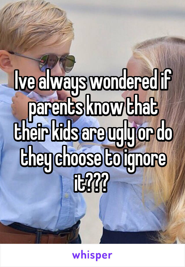 Ive always wondered if parents know that their kids are ugly or do they choose to ignore it??? 