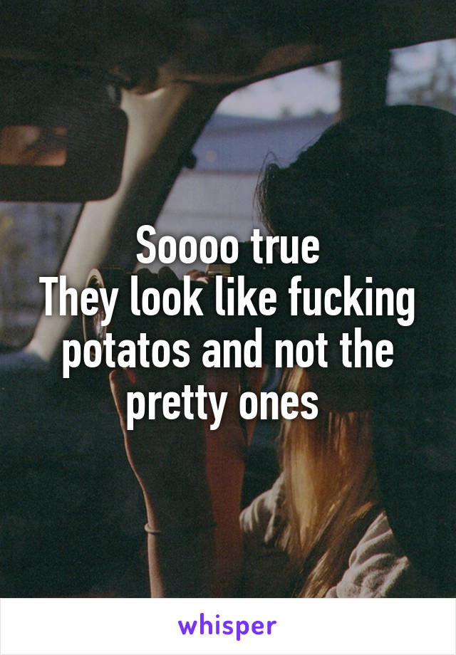 Soooo true
They look like fucking potatos and not the pretty ones 