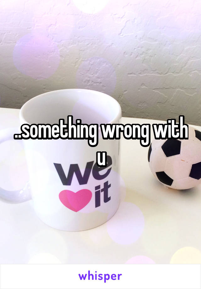 ..something wrong with u