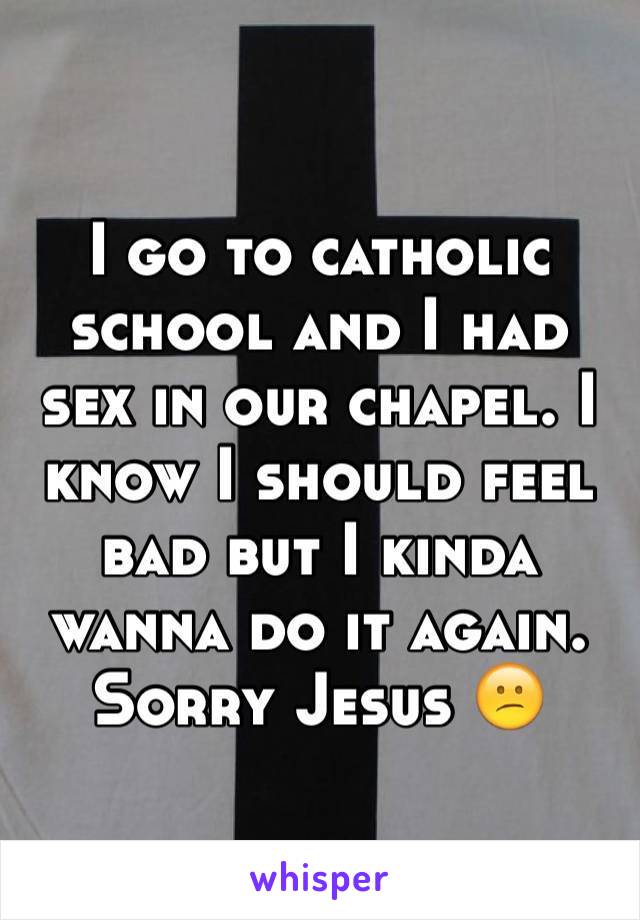 I go to catholic school and I had sex in our chapel. I know I should feel bad but I kinda wanna do it again. Sorry Jesus 😕