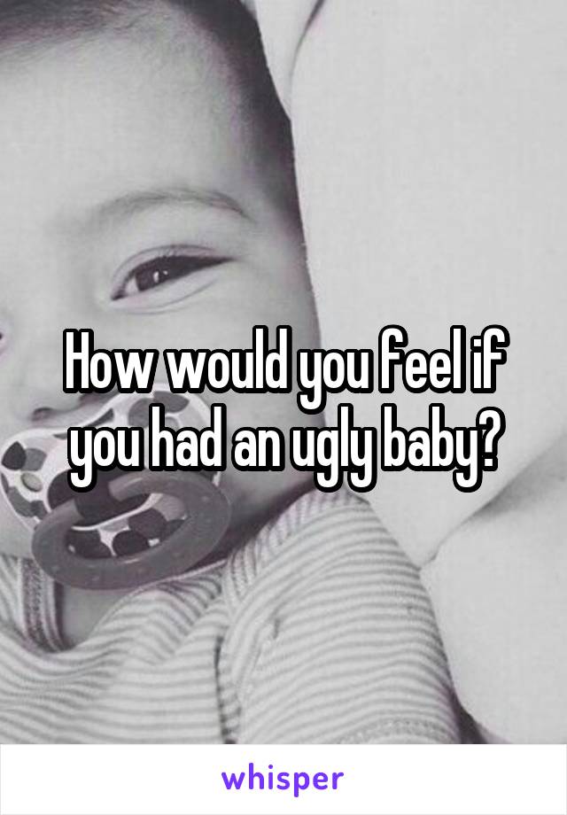 How would you feel if you had an ugly baby?