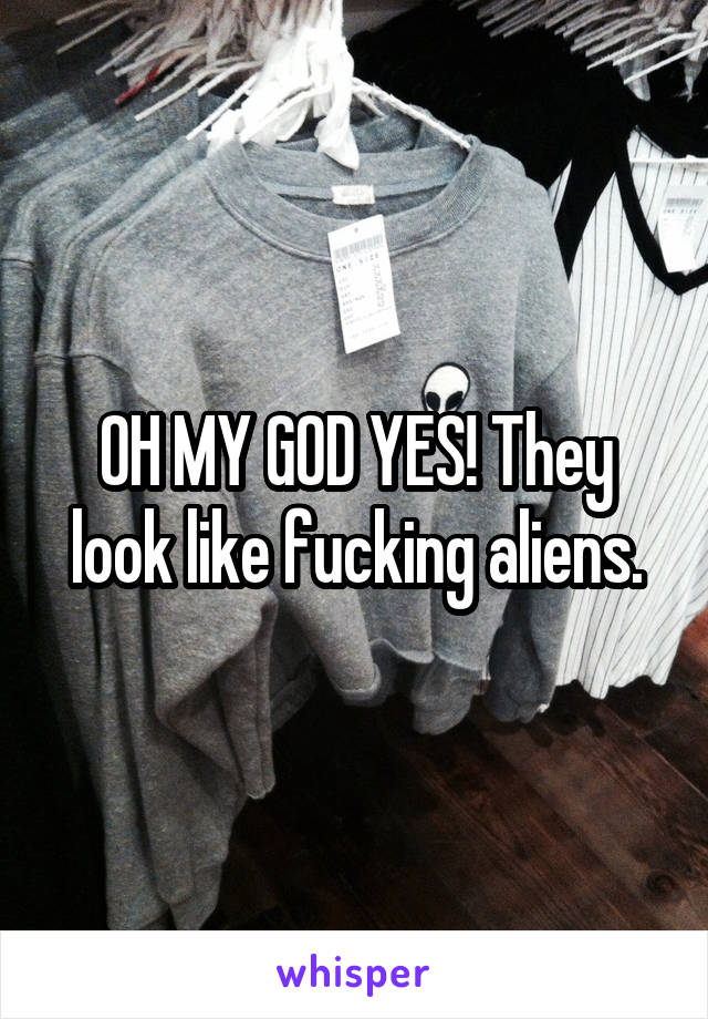 OH MY GOD YES! They look like fucking aliens.