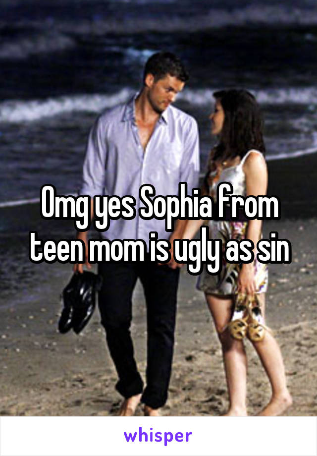 Omg yes Sophia from teen mom is ugly as sin