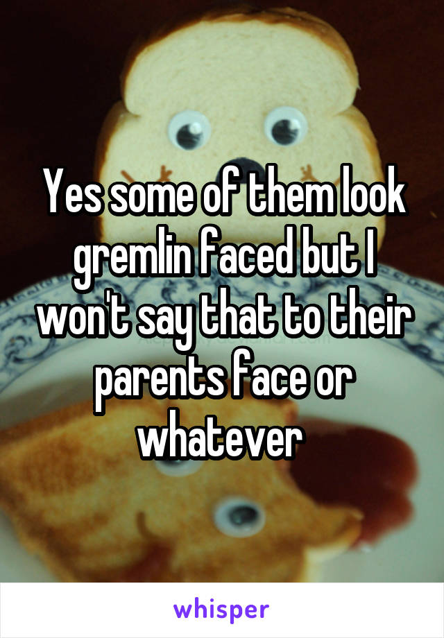 Yes some of them look gremlin faced but I won't say that to their parents face or whatever 