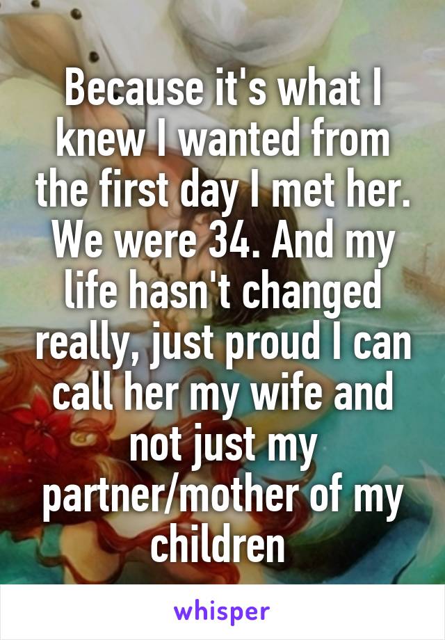 Because it's what I knew I wanted from the first day I met her. We were 34. And my life hasn't changed really, just proud I can call her my wife and not just my partner/mother of my children 