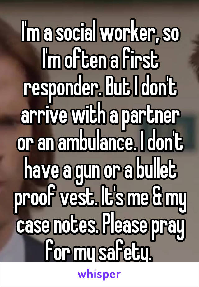 I'm a social worker, so I'm often a first responder. But I don't arrive with a partner or an ambulance. I don't have a gun or a bullet proof vest. It's me & my case notes. Please pray for my safety. 