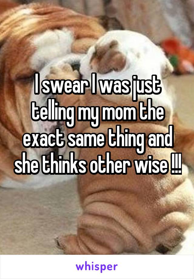 I swear I was just telling my mom the exact same thing and she thinks other wise !!! 