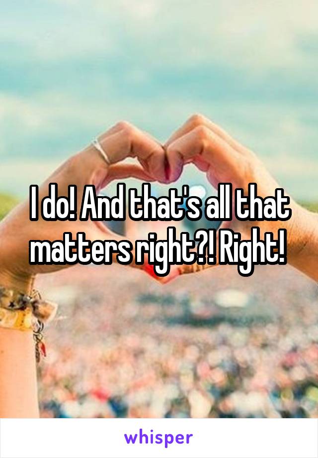 I do! And that's all that matters right?! Right! 