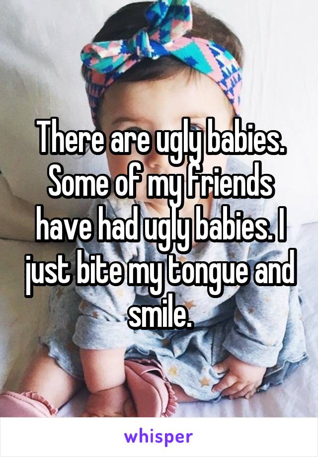 There are ugly babies. Some of my friends have had ugly babies. I just bite my tongue and smile.