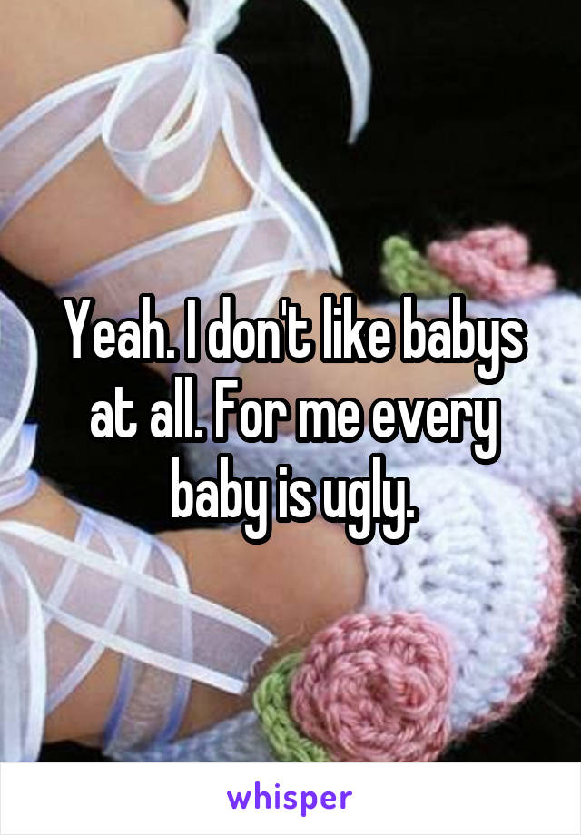 Yeah. I don't like babys at all. For me every baby is ugly.