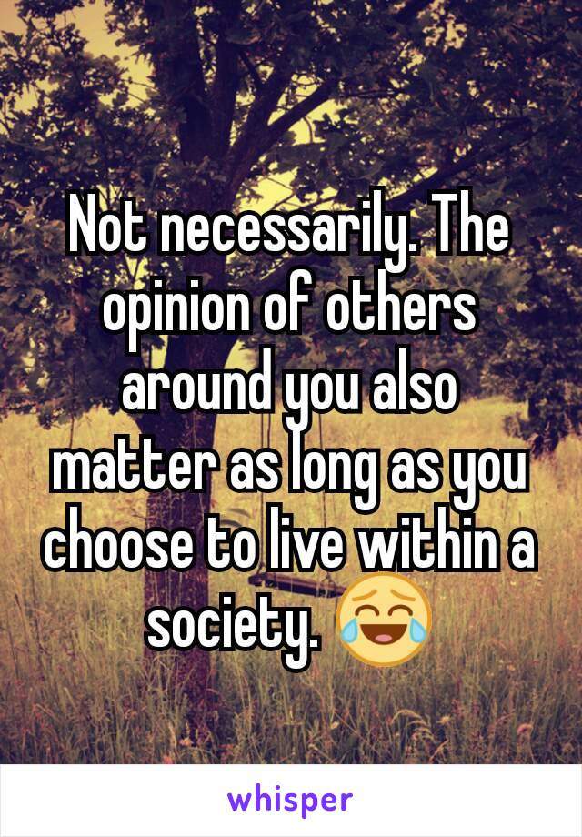 Not necessarily. The opinion of others around you also matter as long as you choose to live within a society. 😂