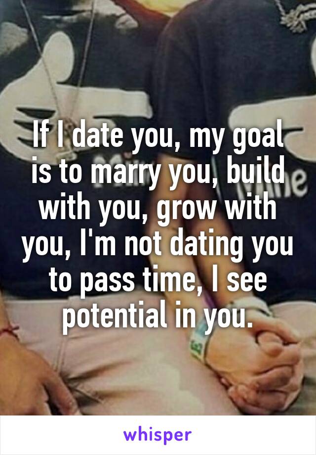 If I date you, my goal is to marry you, build with you, grow with you, I'm not dating you to pass time, I see potential in you.