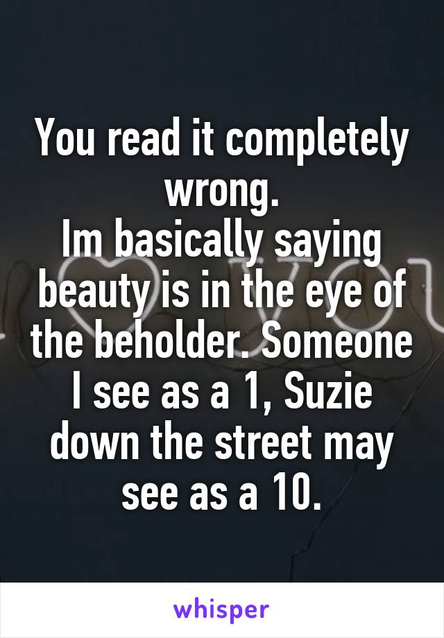 You read it completely wrong.
Im basically saying beauty is in the eye of the beholder. Someone I see as a 1, Suzie down the street may see as a 10.