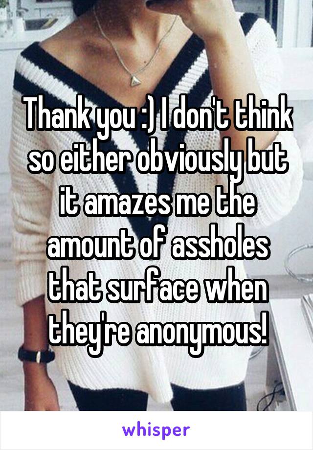 Thank you :) I don't think so either obviously but it amazes me the amount of assholes that surface when they're anonymous!