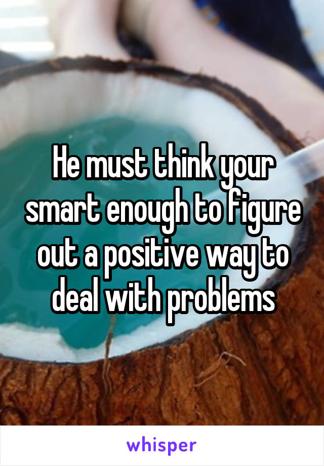 He must think your smart enough to figure out a positive way to deal with problems