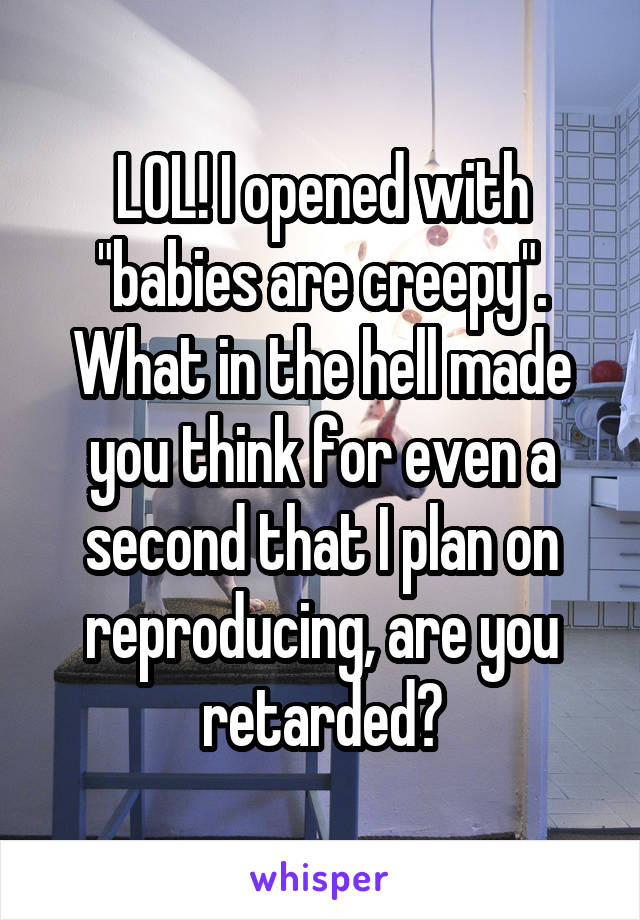 LOL! I opened with "babies are creepy". What in the hell made you think for even a second that I plan on reproducing, are you retarded?