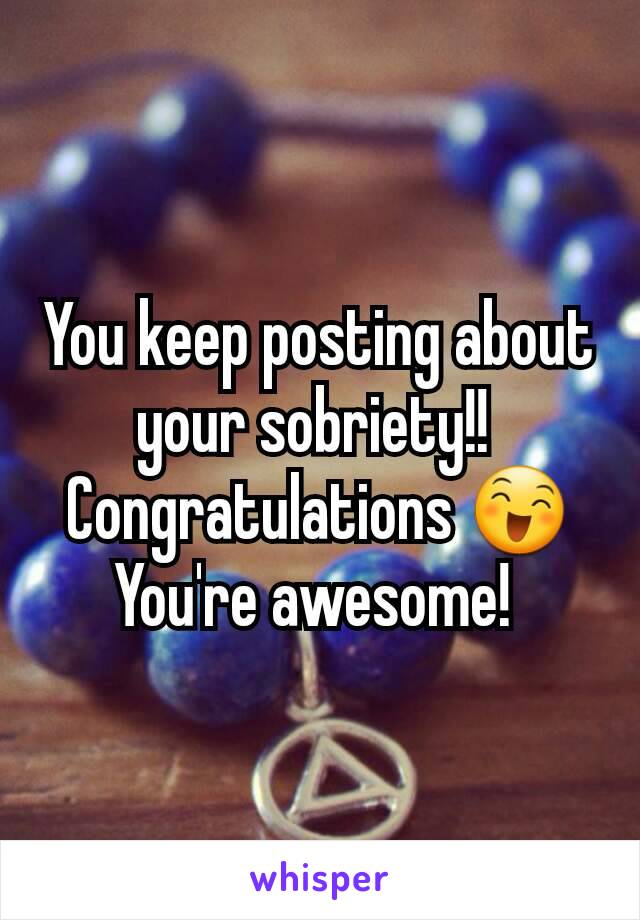 You keep posting about your sobriety!! 
Congratulations 😄
You're awesome! 