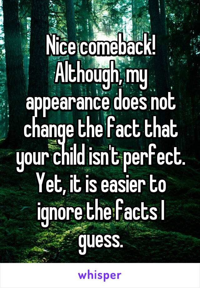 Nice comeback! Although, my appearance does not change the fact that your child isn't perfect. Yet, it is easier to ignore the facts I guess.