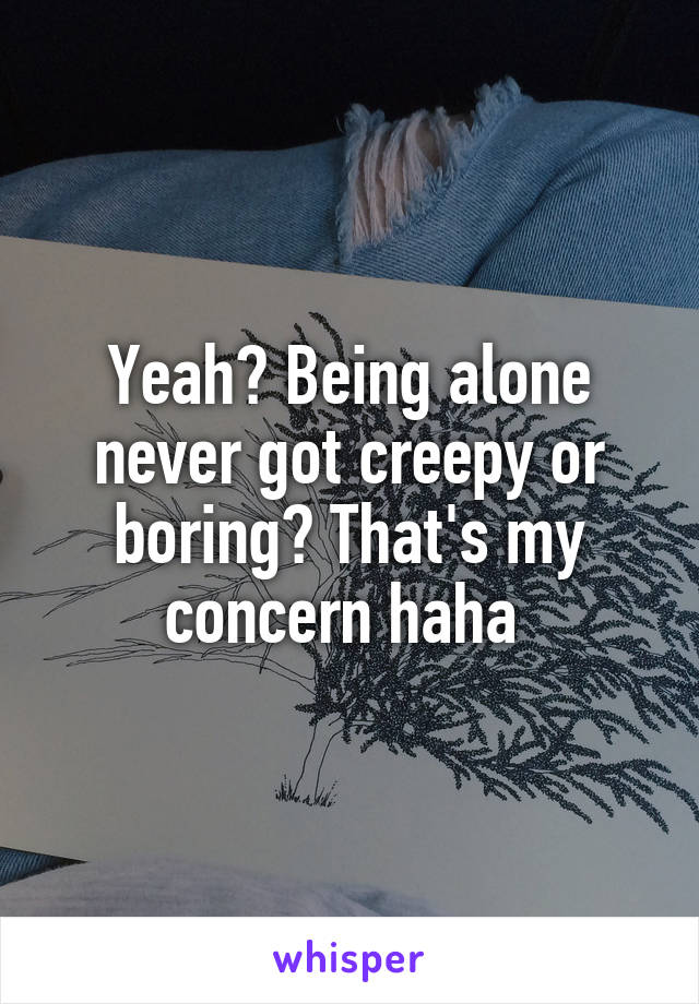 Yeah? Being alone never got creepy or boring? That's my concern haha 